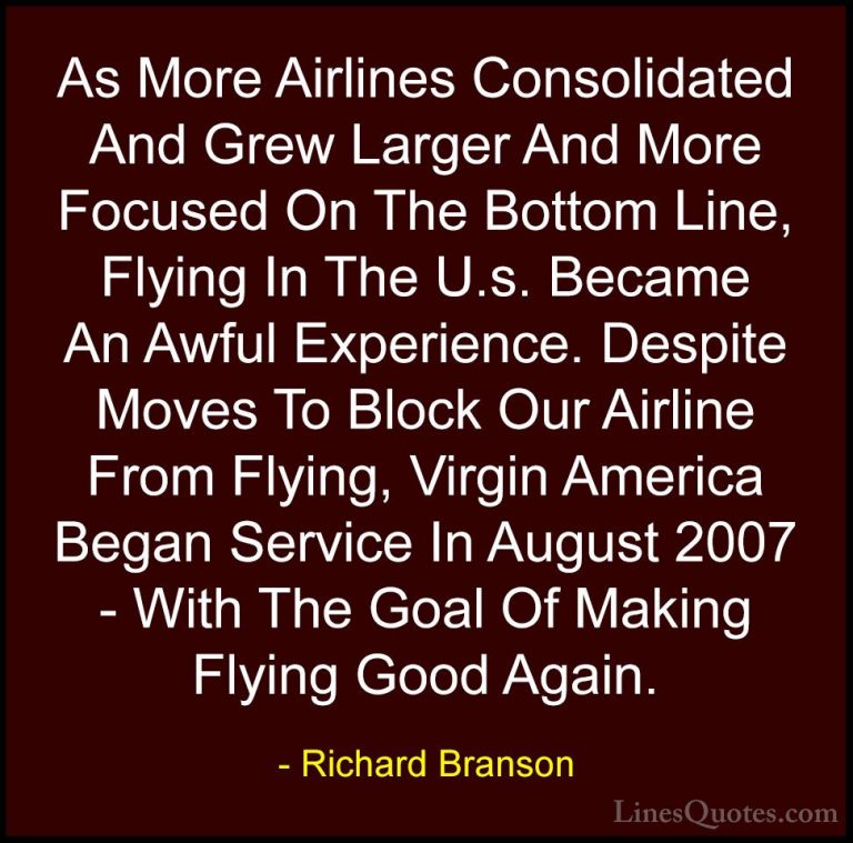 Richard Branson Quotes (65) - As More Airlines Consolidated And G... - QuotesAs More Airlines Consolidated And Grew Larger And More Focused On The Bottom Line, Flying In The U.s. Became An Awful Experience. Despite Moves To Block Our Airline From Flying, Virgin America Began Service In August 2007 - With The Goal Of Making Flying Good Again.