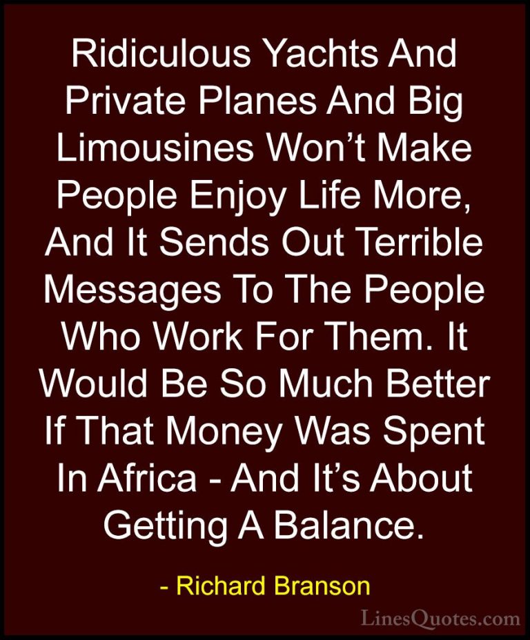 Richard Branson Quotes (7) - Ridiculous Yachts And Private Planes... - QuotesRidiculous Yachts And Private Planes And Big Limousines Won't Make People Enjoy Life More, And It Sends Out Terrible Messages To The People Who Work For Them. It Would Be So Much Better If That Money Was Spent In Africa - And It's About Getting A Balance.