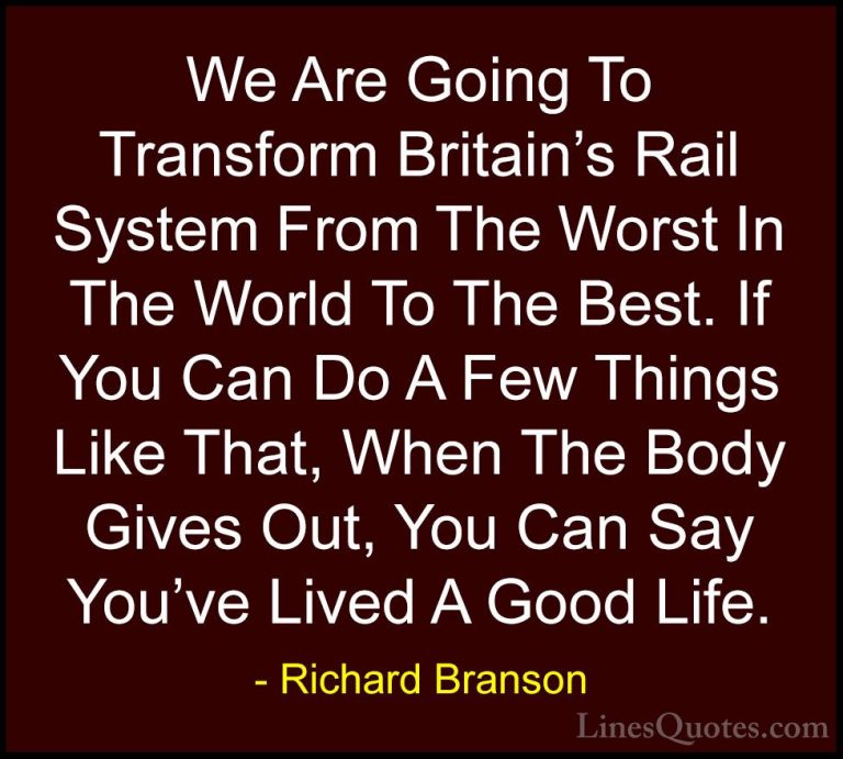 Richard Branson Quotes (70) - We Are Going To Transform Britain's... - QuotesWe Are Going To Transform Britain's Rail System From The Worst In The World To The Best. If You Can Do A Few Things Like That, When The Body Gives Out, You Can Say You've Lived A Good Life.