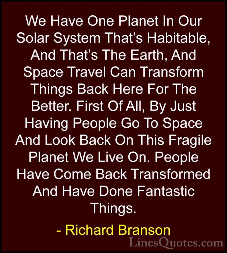 Richard Branson Quotes (73) - We Have One Planet In Our Solar Sys... - QuotesWe Have One Planet In Our Solar System That's Habitable, And That's The Earth, And Space Travel Can Transform Things Back Here For The Better. First Of All, By Just Having People Go To Space And Look Back On This Fragile Planet We Live On. People Have Come Back Transformed And Have Done Fantastic Things.