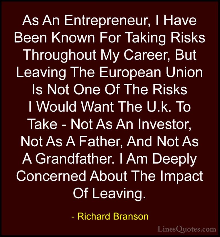 Richard Branson Quotes (74) - As An Entrepreneur, I Have Been Kno... - QuotesAs An Entrepreneur, I Have Been Known For Taking Risks Throughout My Career, But Leaving The European Union Is Not One Of The Risks I Would Want The U.k. To Take - Not As An Investor, Not As A Father, And Not As A Grandfather. I Am Deeply Concerned About The Impact Of Leaving.
