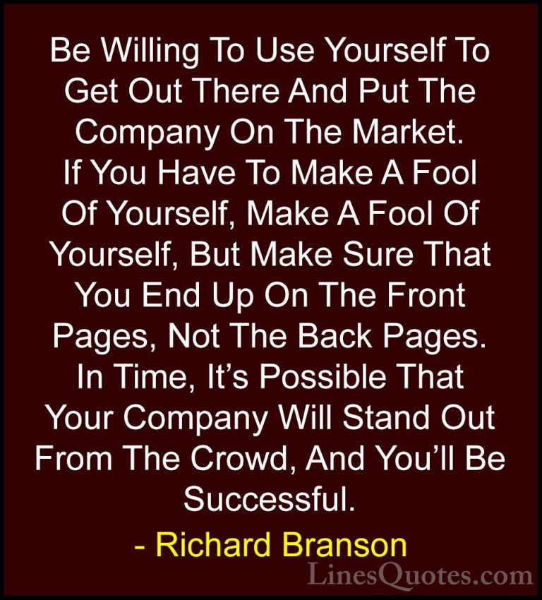 Richard Branson Quotes (76) - Be Willing To Use Yourself To Get O... - QuotesBe Willing To Use Yourself To Get Out There And Put The Company On The Market. If You Have To Make A Fool Of Yourself, Make A Fool Of Yourself, But Make Sure That You End Up On The Front Pages, Not The Back Pages. In Time, It's Possible That Your Company Will Stand Out From The Crowd, And You'll Be Successful.