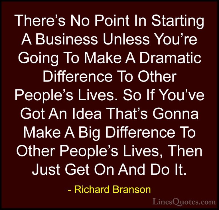 Richard Branson Quotes (77) - There's No Point In Starting A Busi... - QuotesThere's No Point In Starting A Business Unless You're Going To Make A Dramatic Difference To Other People's Lives. So If You've Got An Idea That's Gonna Make A Big Difference To Other People's Lives, Then Just Get On And Do It.