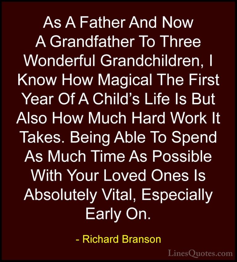 Richard Branson Quotes (78) - As A Father And Now A Grandfather T... - QuotesAs A Father And Now A Grandfather To Three Wonderful Grandchildren, I Know How Magical The First Year Of A Child's Life Is But Also How Much Hard Work It Takes. Being Able To Spend As Much Time As Possible With Your Loved Ones Is Absolutely Vital, Especially Early On.