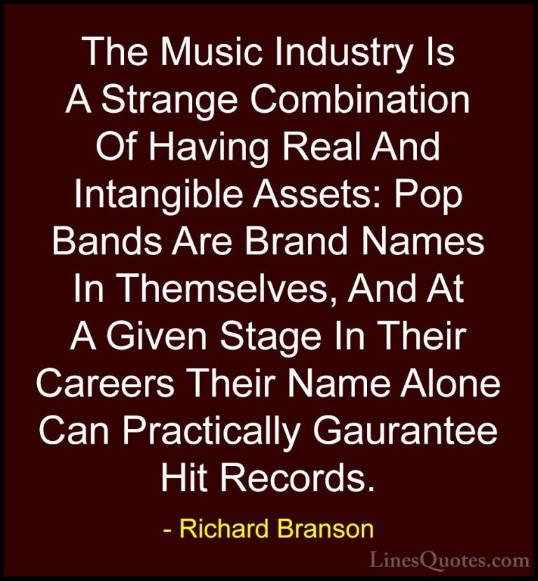 Richard Branson Quotes (8) - The Music Industry Is A Strange Comb... - QuotesThe Music Industry Is A Strange Combination Of Having Real And Intangible Assets: Pop Bands Are Brand Names In Themselves, And At A Given Stage In Their Careers Their Name Alone Can Practically Gaurantee Hit Records.