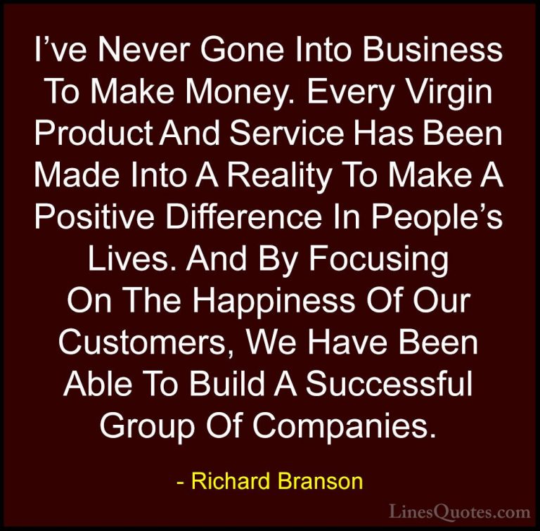Richard Branson Quotes (81) - I've Never Gone Into Business To Ma... - QuotesI've Never Gone Into Business To Make Money. Every Virgin Product And Service Has Been Made Into A Reality To Make A Positive Difference In People's Lives. And By Focusing On The Happiness Of Our Customers, We Have Been Able To Build A Successful Group Of Companies.