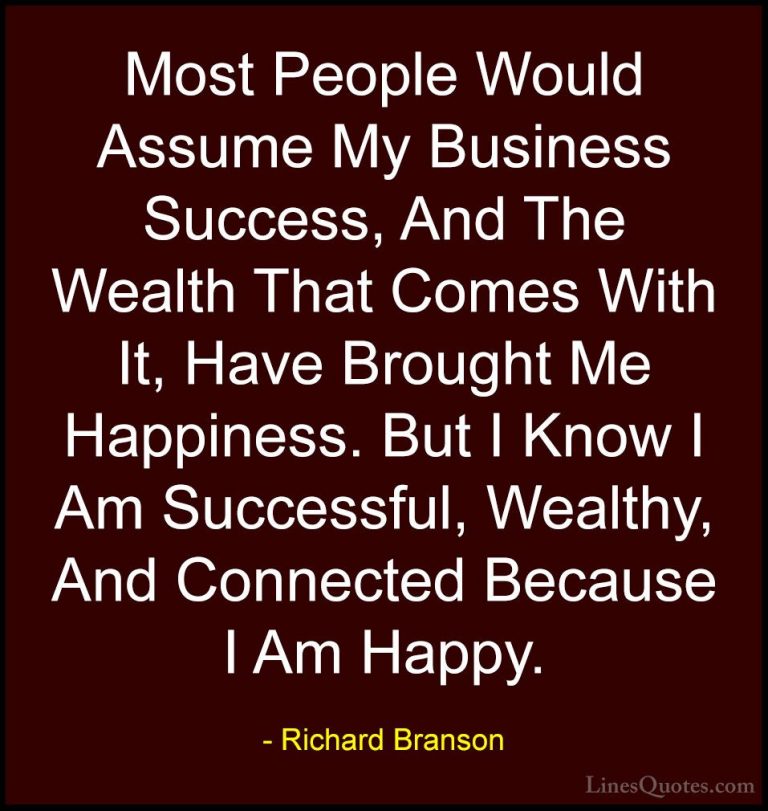 Richard Branson Quotes (82) - Most People Would Assume My Busines... - QuotesMost People Would Assume My Business Success, And The Wealth That Comes With It, Have Brought Me Happiness. But I Know I Am Successful, Wealthy, And Connected Because I Am Happy.