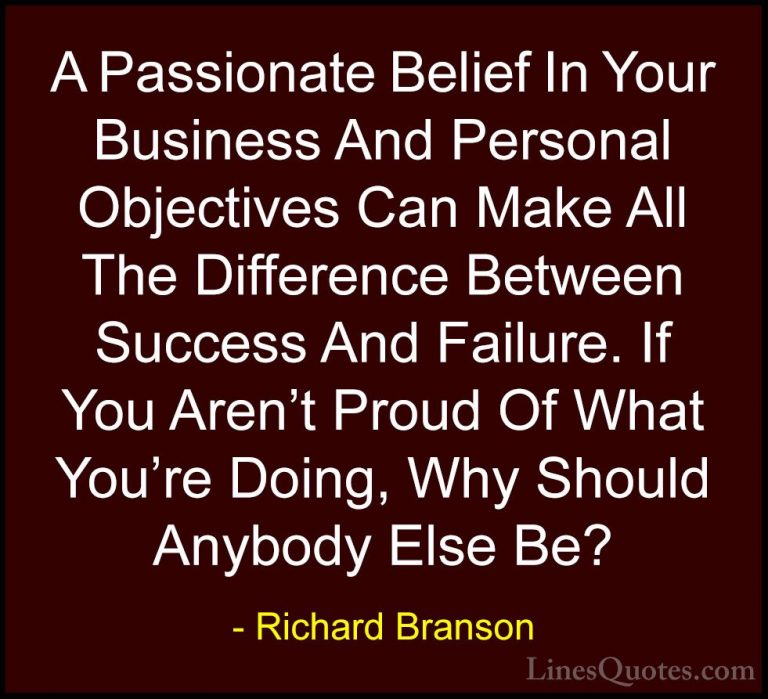 Richard Branson Quotes (83) - A Passionate Belief In Your Busines... - QuotesA Passionate Belief In Your Business And Personal Objectives Can Make All The Difference Between Success And Failure. If You Aren't Proud Of What You're Doing, Why Should Anybody Else Be?
