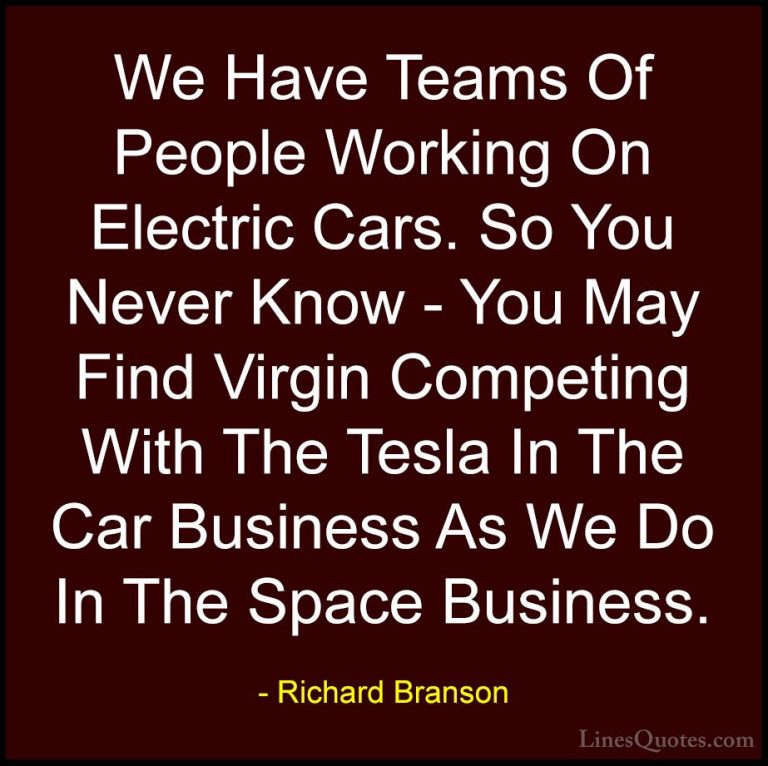Richard Branson Quotes (84) - We Have Teams Of People Working On ... - QuotesWe Have Teams Of People Working On Electric Cars. So You Never Know - You May Find Virgin Competing With The Tesla In The Car Business As We Do In The Space Business.