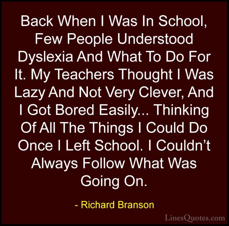 Richard Branson Quotes (85) - Back When I Was In School, Few Peop... - QuotesBack When I Was In School, Few People Understood Dyslexia And What To Do For It. My Teachers Thought I Was Lazy And Not Very Clever, And I Got Bored Easily... Thinking Of All The Things I Could Do Once I Left School. I Couldn't Always Follow What Was Going On.