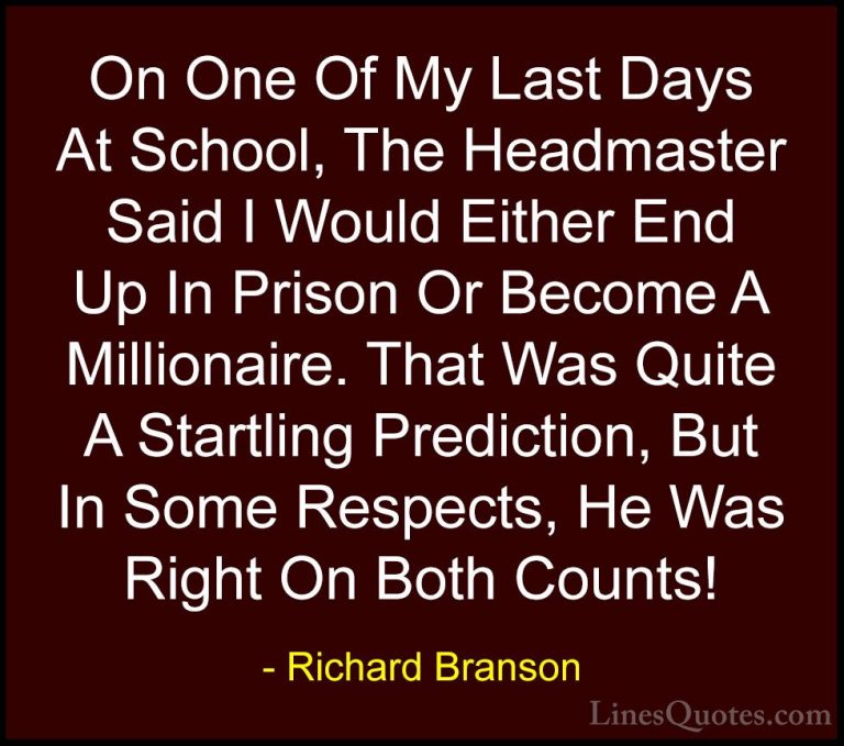 Richard Branson Quotes (86) - On One Of My Last Days At School, T... - QuotesOn One Of My Last Days At School, The Headmaster Said I Would Either End Up In Prison Or Become A Millionaire. That Was Quite A Startling Prediction, But In Some Respects, He Was Right On Both Counts!