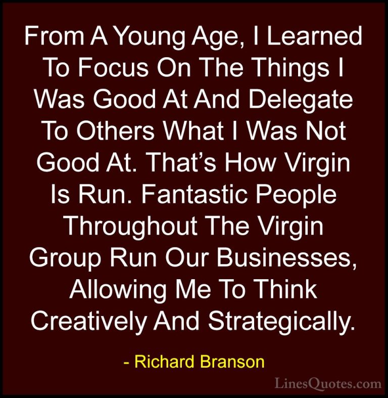 Richard Branson Quotes (87) - From A Young Age, I Learned To Focu... - QuotesFrom A Young Age, I Learned To Focus On The Things I Was Good At And Delegate To Others What I Was Not Good At. That's How Virgin Is Run. Fantastic People Throughout The Virgin Group Run Our Businesses, Allowing Me To Think Creatively And Strategically.