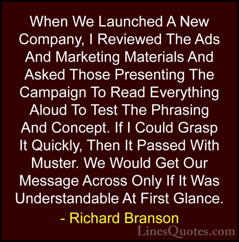 Richard Branson Quotes (88) - When We Launched A New Company, I R... - QuotesWhen We Launched A New Company, I Reviewed The Ads And Marketing Materials And Asked Those Presenting The Campaign To Read Everything Aloud To Test The Phrasing And Concept. If I Could Grasp It Quickly, Then It Passed With Muster. We Would Get Our Message Across Only If It Was Understandable At First Glance.