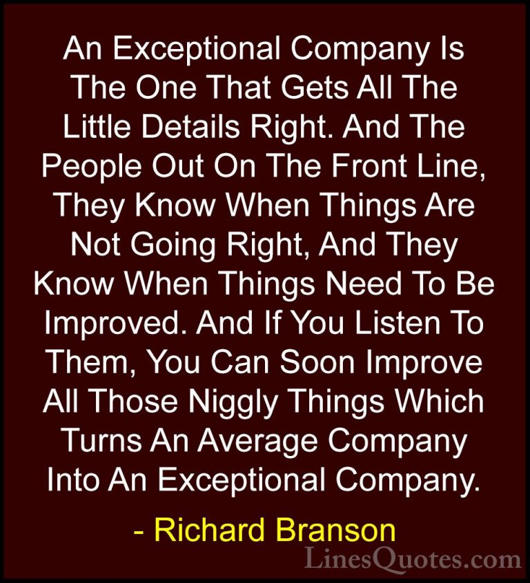 Richard Branson Quotes (89) - An Exceptional Company Is The One T... - QuotesAn Exceptional Company Is The One That Gets All The Little Details Right. And The People Out On The Front Line, They Know When Things Are Not Going Right, And They Know When Things Need To Be Improved. And If You Listen To Them, You Can Soon Improve All Those Niggly Things Which Turns An Average Company Into An Exceptional Company.