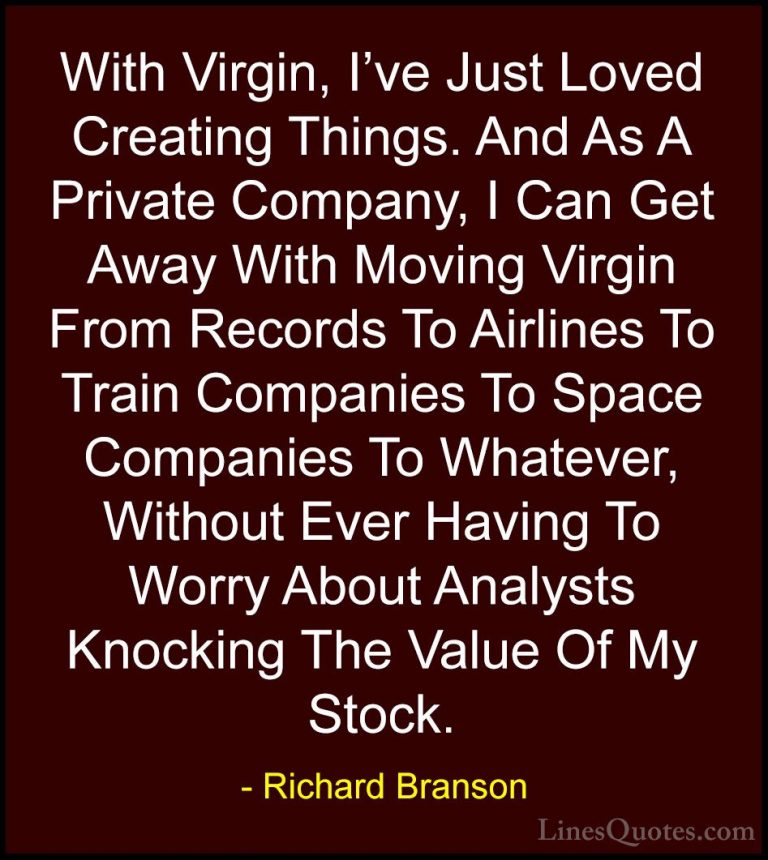 Richard Branson Quotes (90) - With Virgin, I've Just Loved Creati... - QuotesWith Virgin, I've Just Loved Creating Things. And As A Private Company, I Can Get Away With Moving Virgin From Records To Airlines To Train Companies To Space Companies To Whatever, Without Ever Having To Worry About Analysts Knocking The Value Of My Stock.