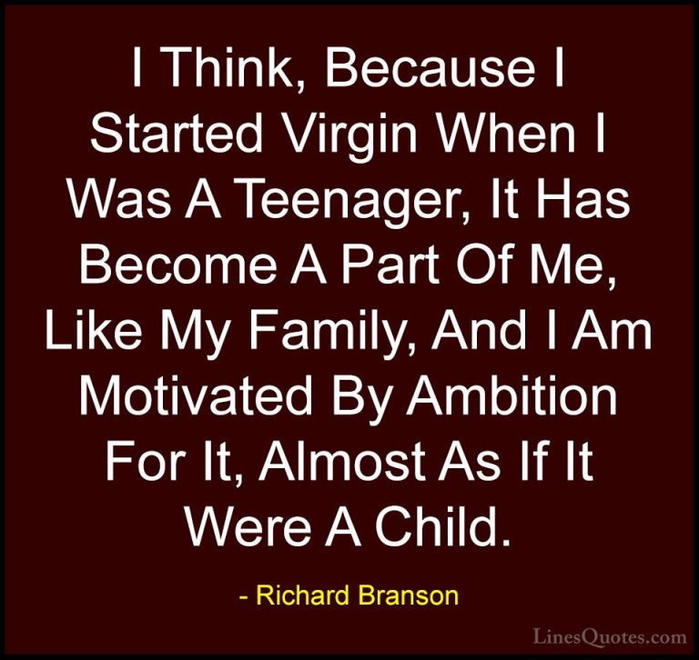 Richard Branson Quotes (94) - I Think, Because I Started Virgin W... - QuotesI Think, Because I Started Virgin When I Was A Teenager, It Has Become A Part Of Me, Like My Family, And I Am Motivated By Ambition For It, Almost As If It Were A Child.