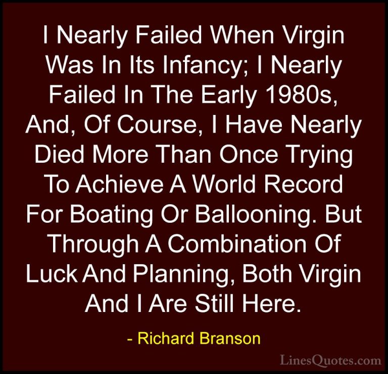 Richard Branson Quotes (95) - I Nearly Failed When Virgin Was In ... - QuotesI Nearly Failed When Virgin Was In Its Infancy; I Nearly Failed In The Early 1980s, And, Of Course, I Have Nearly Died More Than Once Trying To Achieve A World Record For Boating Or Ballooning. But Through A Combination Of Luck And Planning, Both Virgin And I Are Still Here.
