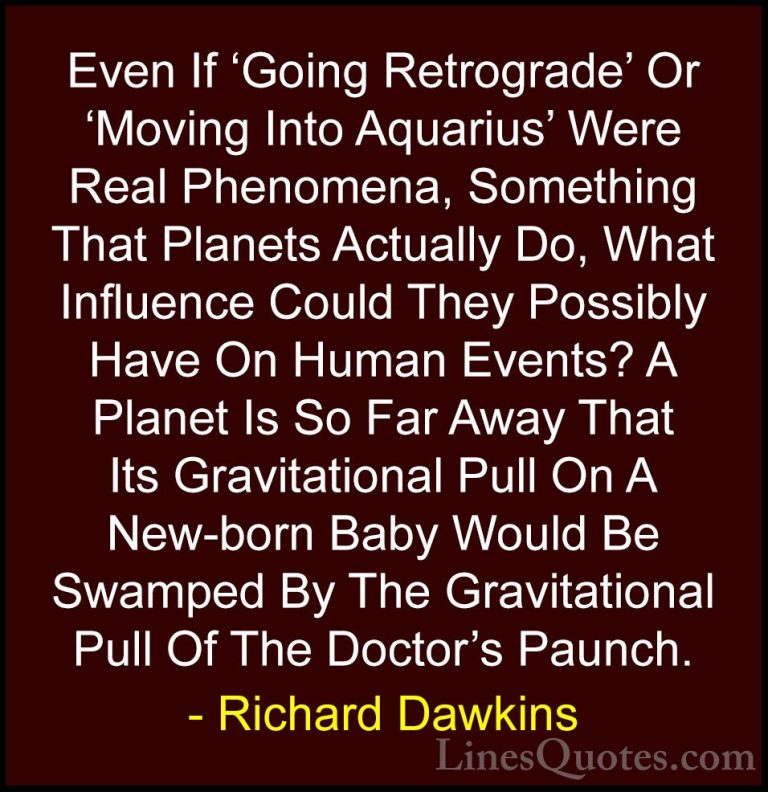 Richard Dawkins Quotes (100) - Even If 'Going Retrograde' Or 'Mov... - QuotesEven If 'Going Retrograde' Or 'Moving Into Aquarius' Were Real Phenomena, Something That Planets Actually Do, What Influence Could They Possibly Have On Human Events? A Planet Is So Far Away That Its Gravitational Pull On A New-born Baby Would Be Swamped By The Gravitational Pull Of The Doctor's Paunch.