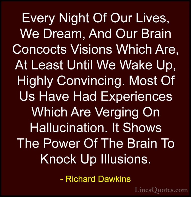 Richard Dawkins Quotes (103) - Every Night Of Our Lives, We Dream... - QuotesEvery Night Of Our Lives, We Dream, And Our Brain Concocts Visions Which Are, At Least Until We Wake Up, Highly Convincing. Most Of Us Have Had Experiences Which Are Verging On Hallucination. It Shows The Power Of The Brain To Knock Up Illusions.