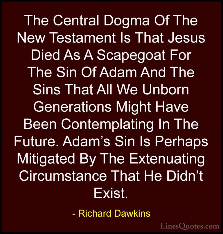 Richard Dawkins Quotes (105) - The Central Dogma Of The New Testa... - QuotesThe Central Dogma Of The New Testament Is That Jesus Died As A Scapegoat For The Sin Of Adam And The Sins That All We Unborn Generations Might Have Been Contemplating In The Future. Adam's Sin Is Perhaps Mitigated By The Extenuating Circumstance That He Didn't Exist.