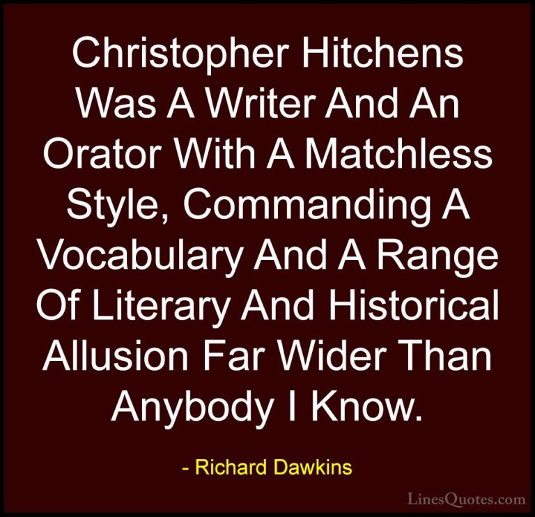 Richard Dawkins Quotes (108) - Christopher Hitchens Was A Writer ... - QuotesChristopher Hitchens Was A Writer And An Orator With A Matchless Style, Commanding A Vocabulary And A Range Of Literary And Historical Allusion Far Wider Than Anybody I Know.