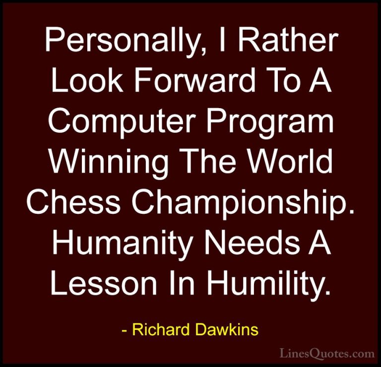 Richard Dawkins Quotes (110) - Personally, I Rather Look Forward ... - QuotesPersonally, I Rather Look Forward To A Computer Program Winning The World Chess Championship. Humanity Needs A Lesson In Humility.