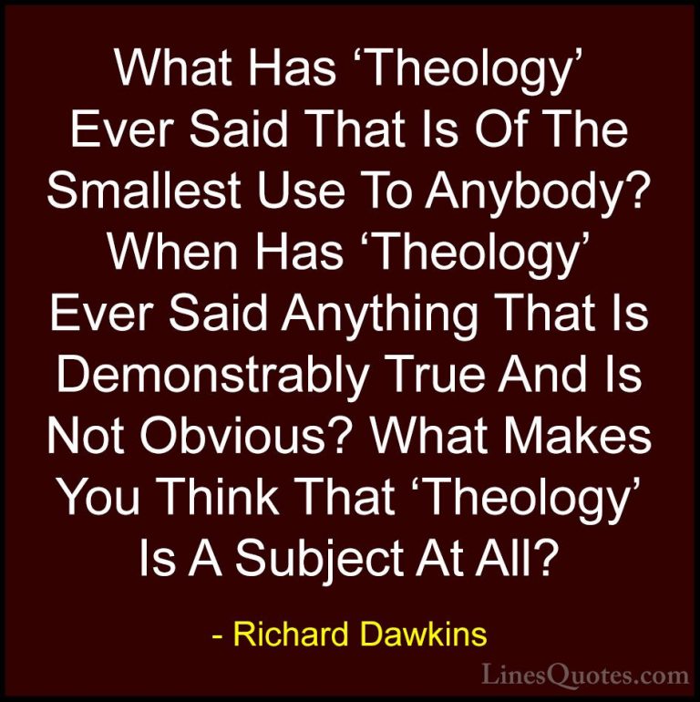 Richard Dawkins Quotes (111) - What Has 'Theology' Ever Said That... - QuotesWhat Has 'Theology' Ever Said That Is Of The Smallest Use To Anybody? When Has 'Theology' Ever Said Anything That Is Demonstrably True And Is Not Obvious? What Makes You Think That 'Theology' Is A Subject At All?