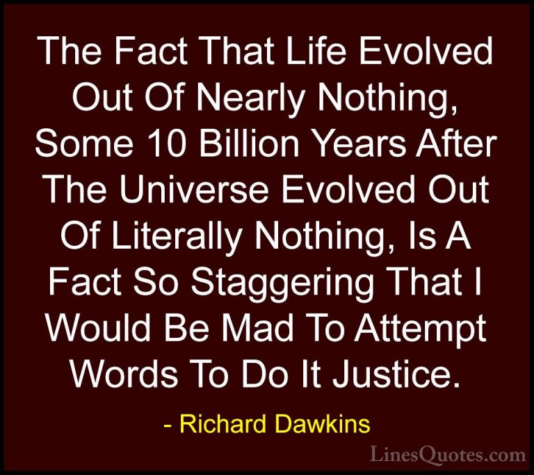 Richard Dawkins Quotes (112) - The Fact That Life Evolved Out Of ... - QuotesThe Fact That Life Evolved Out Of Nearly Nothing, Some 10 Billion Years After The Universe Evolved Out Of Literally Nothing, Is A Fact So Staggering That I Would Be Mad To Attempt Words To Do It Justice.