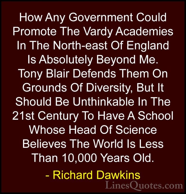 Richard Dawkins Quotes (125) - How Any Government Could Promote T... - QuotesHow Any Government Could Promote The Vardy Academies In The North-east Of England Is Absolutely Beyond Me. Tony Blair Defends Them On Grounds Of Diversity, But It Should Be Unthinkable In The 21st Century To Have A School Whose Head Of Science Believes The World Is Less Than 10,000 Years Old.