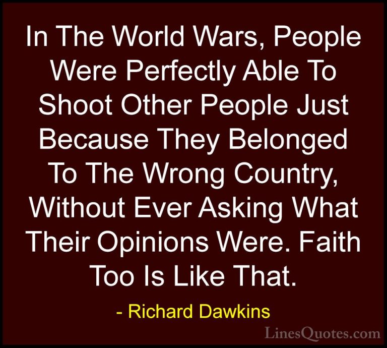 Richard Dawkins Quotes (131) - In The World Wars, People Were Per... - QuotesIn The World Wars, People Were Perfectly Able To Shoot Other People Just Because They Belonged To The Wrong Country, Without Ever Asking What Their Opinions Were. Faith Too Is Like That.