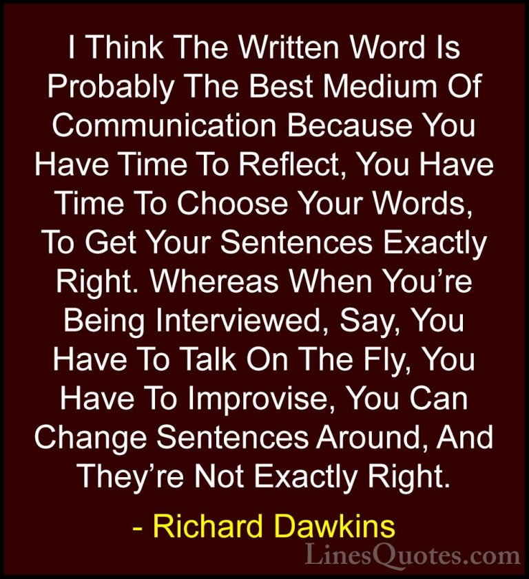 Richard Dawkins Quotes (134) - I Think The Written Word Is Probab... - QuotesI Think The Written Word Is Probably The Best Medium Of Communication Because You Have Time To Reflect, You Have Time To Choose Your Words, To Get Your Sentences Exactly Right. Whereas When You're Being Interviewed, Say, You Have To Talk On The Fly, You Have To Improvise, You Can Change Sentences Around, And They're Not Exactly Right.