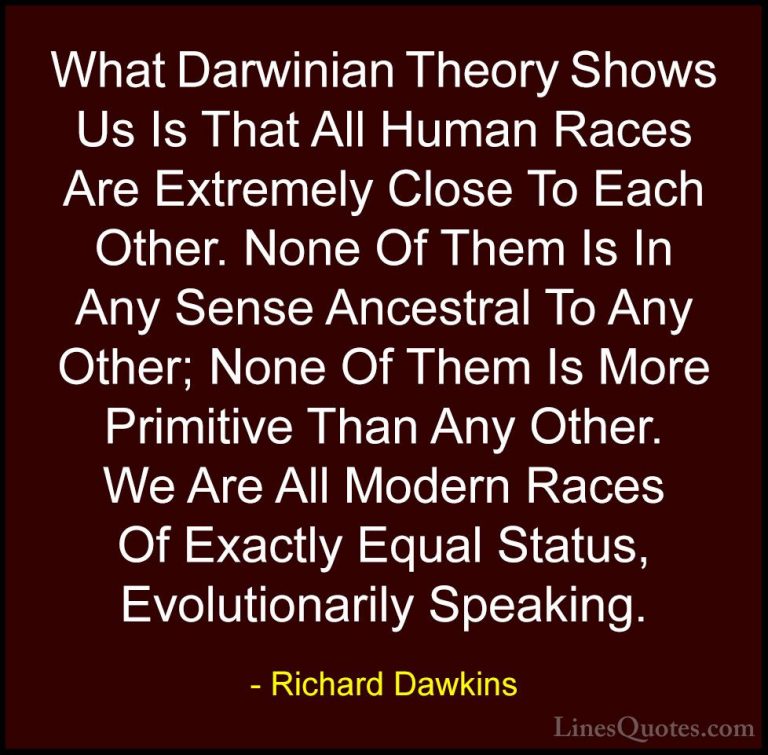 Richard Dawkins Quotes (135) - What Darwinian Theory Shows Us Is ... - QuotesWhat Darwinian Theory Shows Us Is That All Human Races Are Extremely Close To Each Other. None Of Them Is In Any Sense Ancestral To Any Other; None Of Them Is More Primitive Than Any Other. We Are All Modern Races Of Exactly Equal Status, Evolutionarily Speaking.