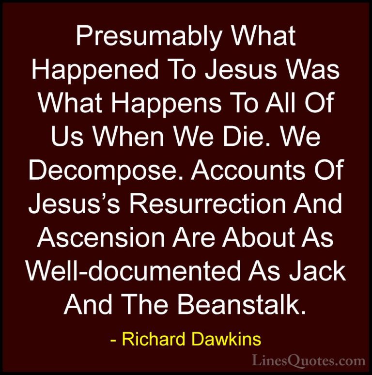 Richard Dawkins Quotes (136) - Presumably What Happened To Jesus ... - QuotesPresumably What Happened To Jesus Was What Happens To All Of Us When We Die. We Decompose. Accounts Of Jesus's Resurrection And Ascension Are About As Well-documented As Jack And The Beanstalk.