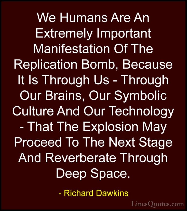 Richard Dawkins Quotes (14) - We Humans Are An Extremely Importan... - QuotesWe Humans Are An Extremely Important Manifestation Of The Replication Bomb, Because It Is Through Us - Through Our Brains, Our Symbolic Culture And Our Technology - That The Explosion May Proceed To The Next Stage And Reverberate Through Deep Space.