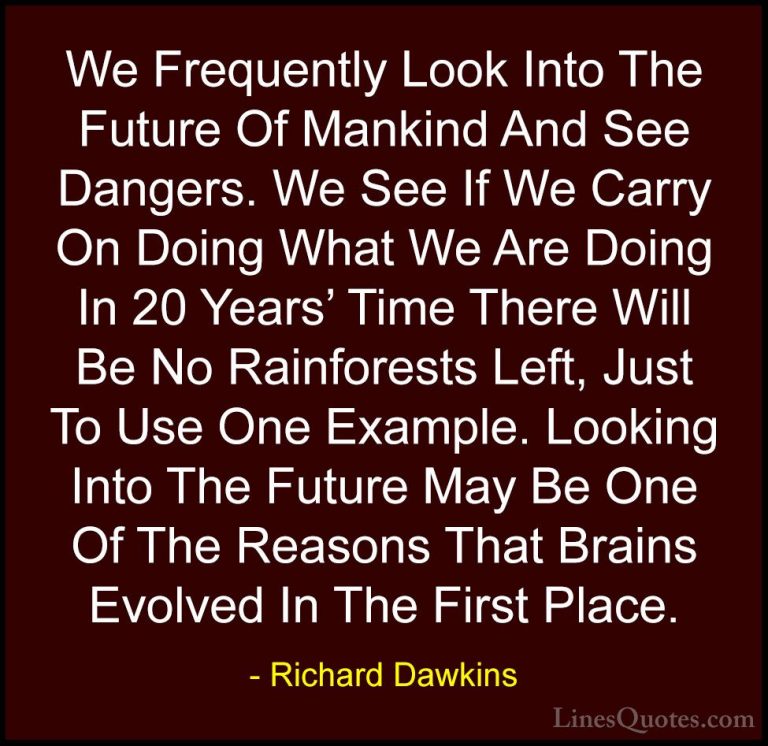 Richard Dawkins Quotes (144) - We Frequently Look Into The Future... - QuotesWe Frequently Look Into The Future Of Mankind And See Dangers. We See If We Carry On Doing What We Are Doing In 20 Years' Time There Will Be No Rainforests Left, Just To Use One Example. Looking Into The Future May Be One Of The Reasons That Brains Evolved In The First Place.