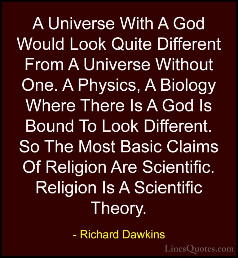 Richard Dawkins Quotes (145) - A Universe With A God Would Look Q... - QuotesA Universe With A God Would Look Quite Different From A Universe Without One. A Physics, A Biology Where There Is A God Is Bound To Look Different. So The Most Basic Claims Of Religion Are Scientific. Religion Is A Scientific Theory.