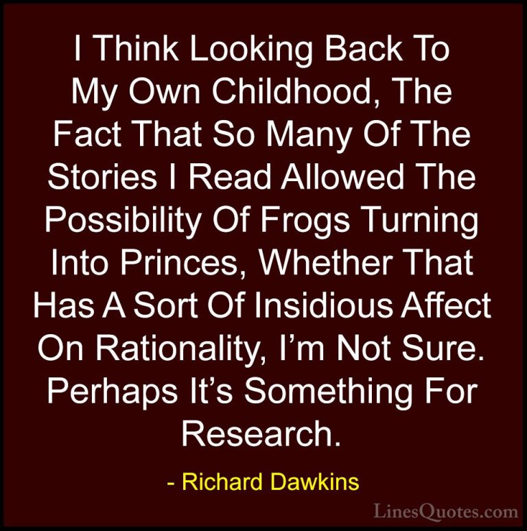 Richard Dawkins Quotes (149) - I Think Looking Back To My Own Chi... - QuotesI Think Looking Back To My Own Childhood, The Fact That So Many Of The Stories I Read Allowed The Possibility Of Frogs Turning Into Princes, Whether That Has A Sort Of Insidious Affect On Rationality, I'm Not Sure. Perhaps It's Something For Research.