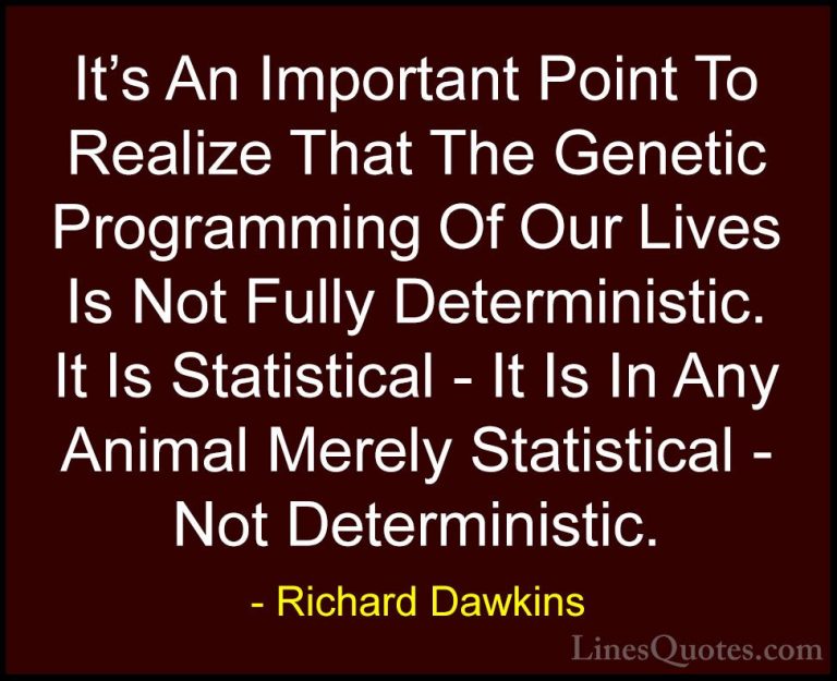 Richard Dawkins Quotes (155) - It's An Important Point To Realize... - QuotesIt's An Important Point To Realize That The Genetic Programming Of Our Lives Is Not Fully Deterministic. It Is Statistical - It Is In Any Animal Merely Statistical - Not Deterministic.