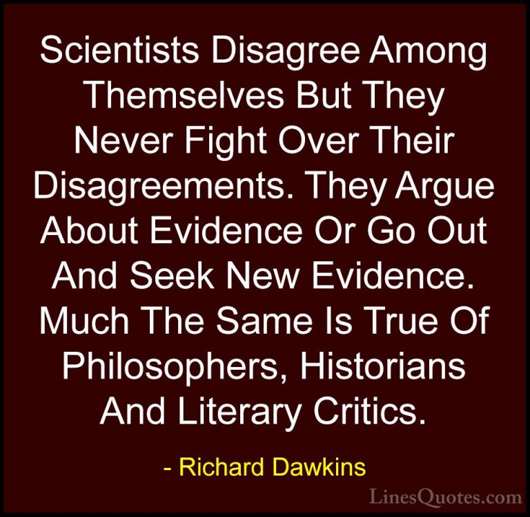 Richard Dawkins Quotes (160) - Scientists Disagree Among Themselv... - QuotesScientists Disagree Among Themselves But They Never Fight Over Their Disagreements. They Argue About Evidence Or Go Out And Seek New Evidence. Much The Same Is True Of Philosophers, Historians And Literary Critics.