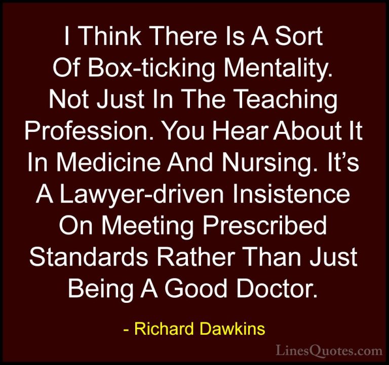 Richard Dawkins Quotes (164) - I Think There Is A Sort Of Box-tic... - QuotesI Think There Is A Sort Of Box-ticking Mentality. Not Just In The Teaching Profession. You Hear About It In Medicine And Nursing. It's A Lawyer-driven Insistence On Meeting Prescribed Standards Rather Than Just Being A Good Doctor.