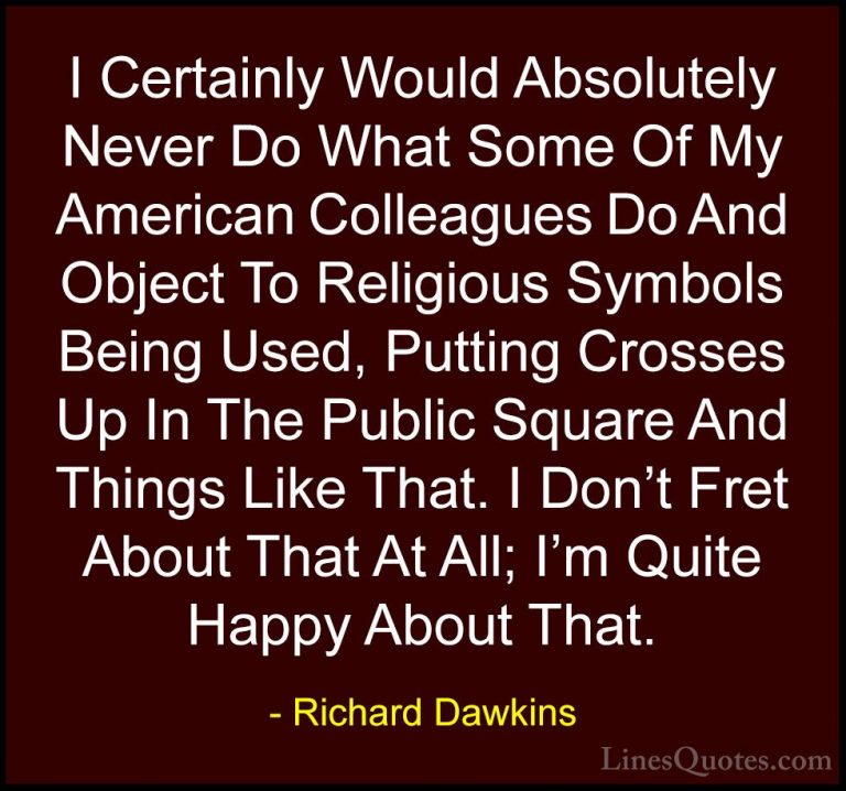 Richard Dawkins Quotes (165) - I Certainly Would Absolutely Never... - QuotesI Certainly Would Absolutely Never Do What Some Of My American Colleagues Do And Object To Religious Symbols Being Used, Putting Crosses Up In The Public Square And Things Like That. I Don't Fret About That At All; I'm Quite Happy About That.