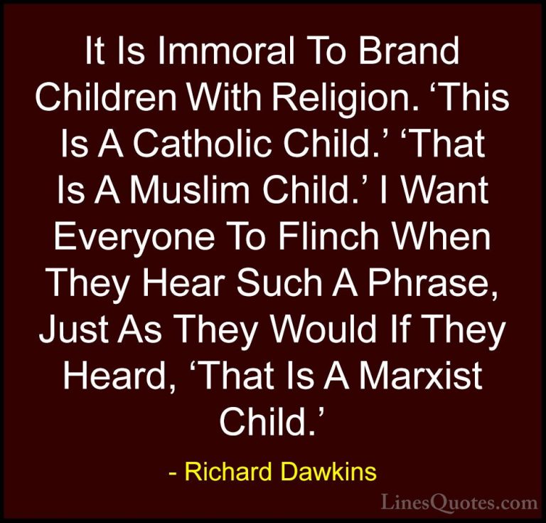 Richard Dawkins Quotes (168) - It Is Immoral To Brand Children Wi... - QuotesIt Is Immoral To Brand Children With Religion. 'This Is A Catholic Child.' 'That Is A Muslim Child.' I Want Everyone To Flinch When They Hear Such A Phrase, Just As They Would If They Heard, 'That Is A Marxist Child.'