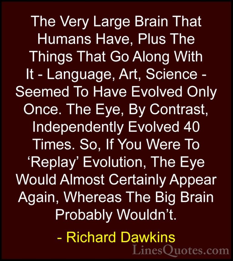 Richard Dawkins Quotes (171) - The Very Large Brain That Humans H... - QuotesThe Very Large Brain That Humans Have, Plus The Things That Go Along With It - Language, Art, Science - Seemed To Have Evolved Only Once. The Eye, By Contrast, Independently Evolved 40 Times. So, If You Were To 'Replay' Evolution, The Eye Would Almost Certainly Appear Again, Whereas The Big Brain Probably Wouldn't.