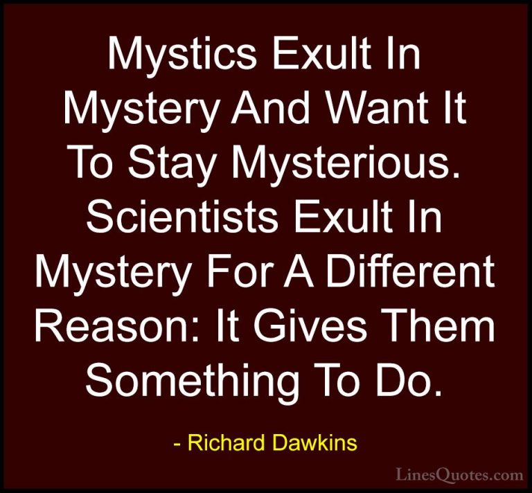 Richard Dawkins Quotes (179) - Mystics Exult In Mystery And Want ... - QuotesMystics Exult In Mystery And Want It To Stay Mysterious. Scientists Exult In Mystery For A Different Reason: It Gives Them Something To Do.