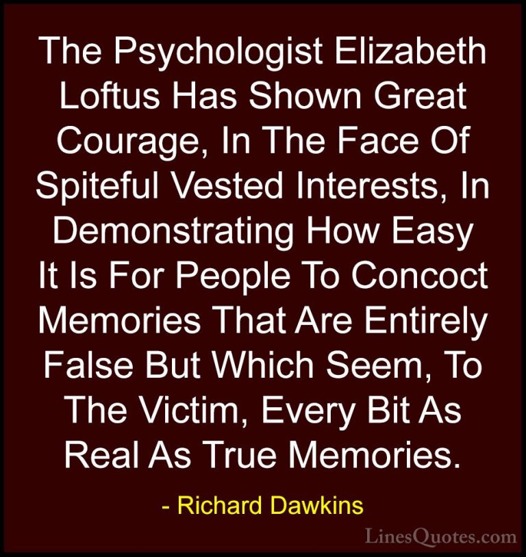 Richard Dawkins Quotes (184) - The Psychologist Elizabeth Loftus ... - QuotesThe Psychologist Elizabeth Loftus Has Shown Great Courage, In The Face Of Spiteful Vested Interests, In Demonstrating How Easy It Is For People To Concoct Memories That Are Entirely False But Which Seem, To The Victim, Every Bit As Real As True Memories.