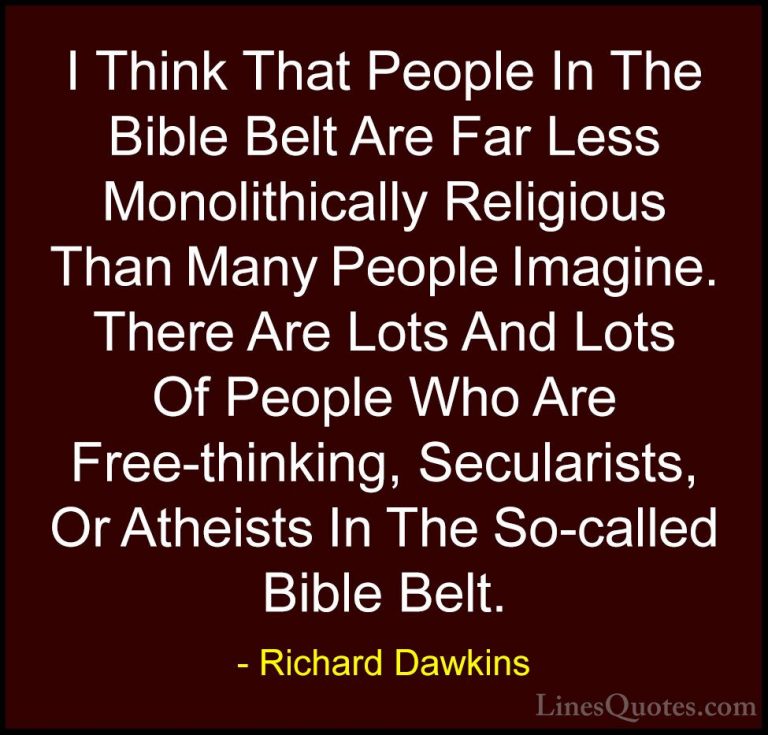 Richard Dawkins Quotes (187) - I Think That People In The Bible B... - QuotesI Think That People In The Bible Belt Are Far Less Monolithically Religious Than Many People Imagine. There Are Lots And Lots Of People Who Are Free-thinking, Secularists, Or Atheists In The So-called Bible Belt.