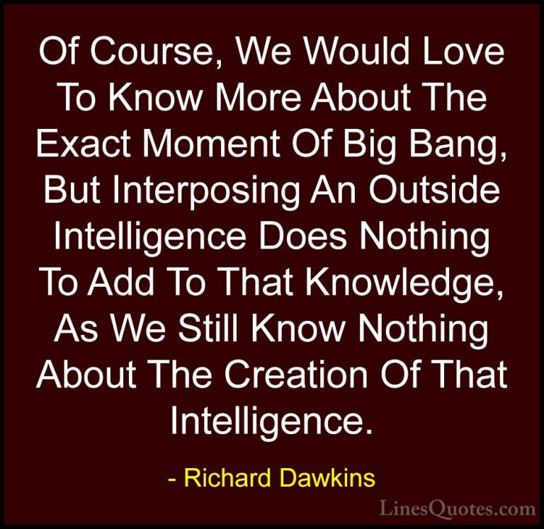Richard Dawkins Quotes (193) - Of Course, We Would Love To Know M... - QuotesOf Course, We Would Love To Know More About The Exact Moment Of Big Bang, But Interposing An Outside Intelligence Does Nothing To Add To That Knowledge, As We Still Know Nothing About The Creation Of That Intelligence.