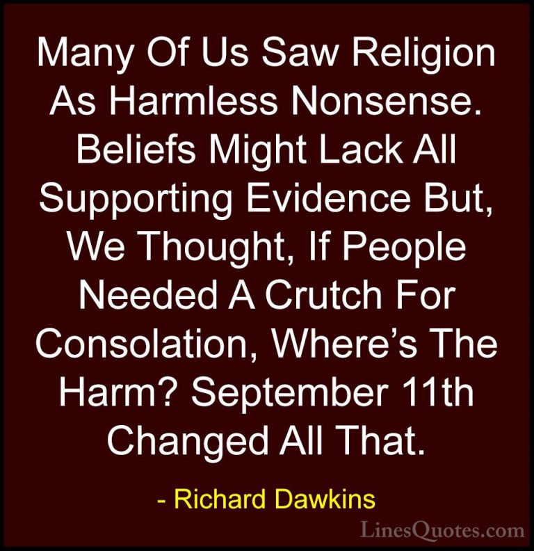 Richard Dawkins Quotes (2) - Many Of Us Saw Religion As Harmless ... - QuotesMany Of Us Saw Religion As Harmless Nonsense. Beliefs Might Lack All Supporting Evidence But, We Thought, If People Needed A Crutch For Consolation, Where's The Harm? September 11th Changed All That.