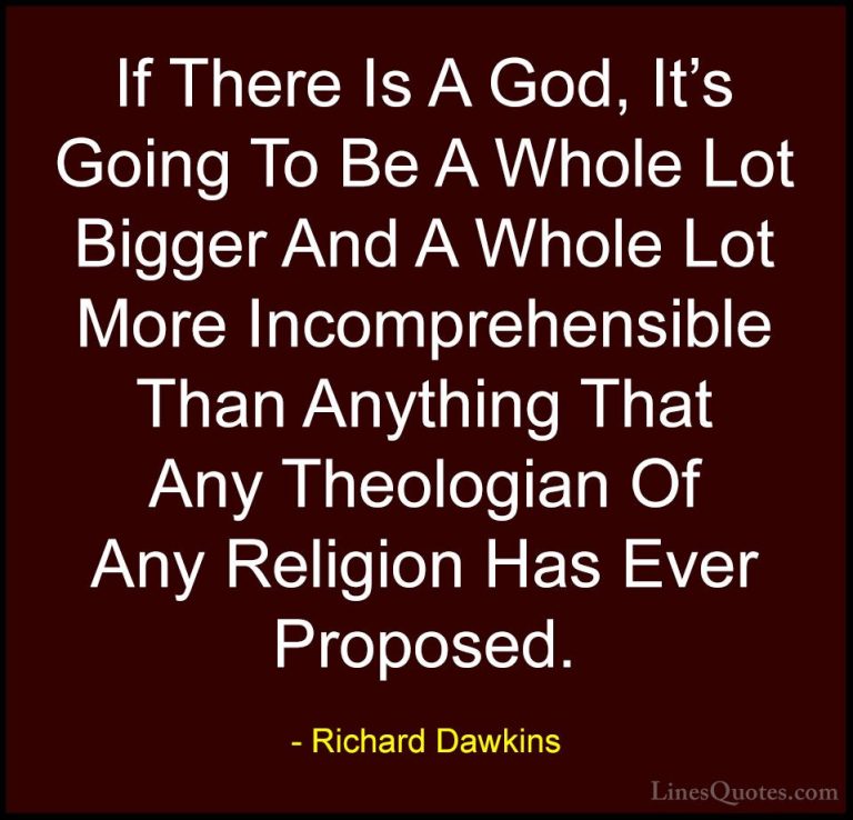 Richard Dawkins Quotes (207) - If There Is A God, It's Going To B... - QuotesIf There Is A God, It's Going To Be A Whole Lot Bigger And A Whole Lot More Incomprehensible Than Anything That Any Theologian Of Any Religion Has Ever Proposed.