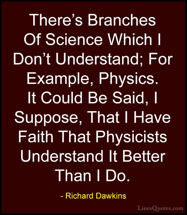 Richard Dawkins Quotes (213) - There's Branches Of Science Which ... - QuotesThere's Branches Of Science Which I Don't Understand; For Example, Physics. It Could Be Said, I Suppose, That I Have Faith That Physicists Understand It Better Than I Do.